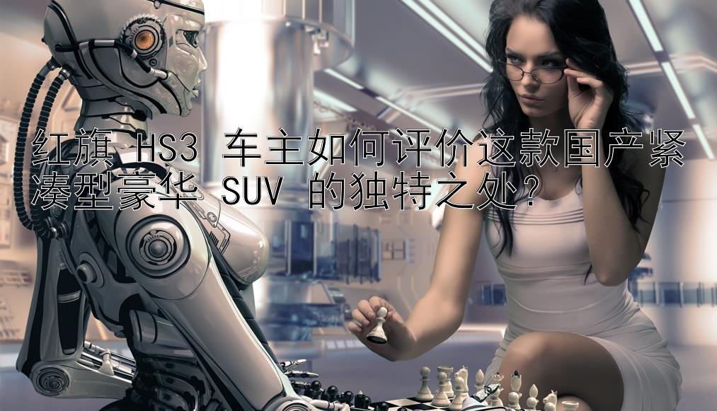 红旗 HS3 车主如何评价这款国产紧凑型豪华 SUV 的独特之处？