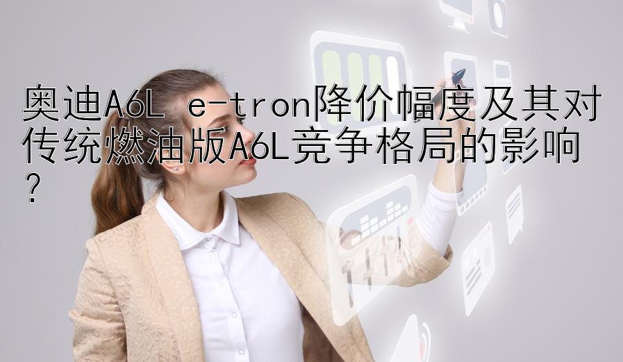 奥迪A6L e-tron降价幅度及其对传统燃油版A6L竞争格局的影响？