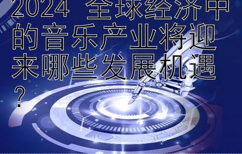 2024 全球经济中的音乐产业将迎来哪些发展机遇？