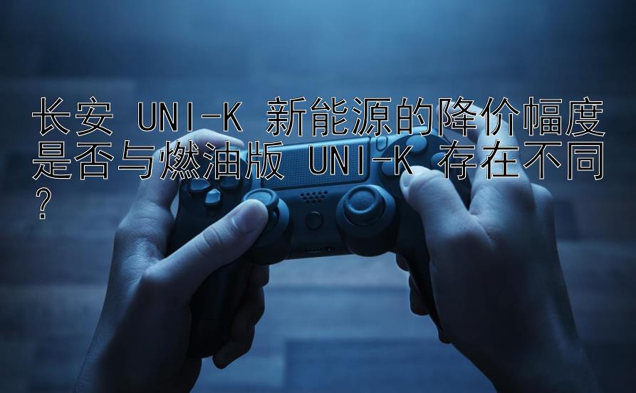 长安 UNI-K 新能源的降价幅度是否与燃油版 UNI-K 存在不同？