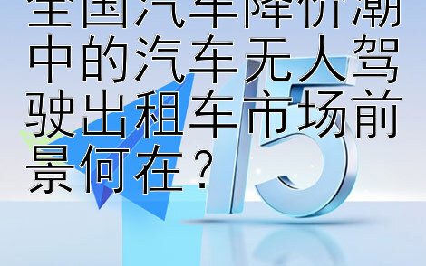 全国汽车降价潮中的汽车无人驾驶出租车市场前景何在？