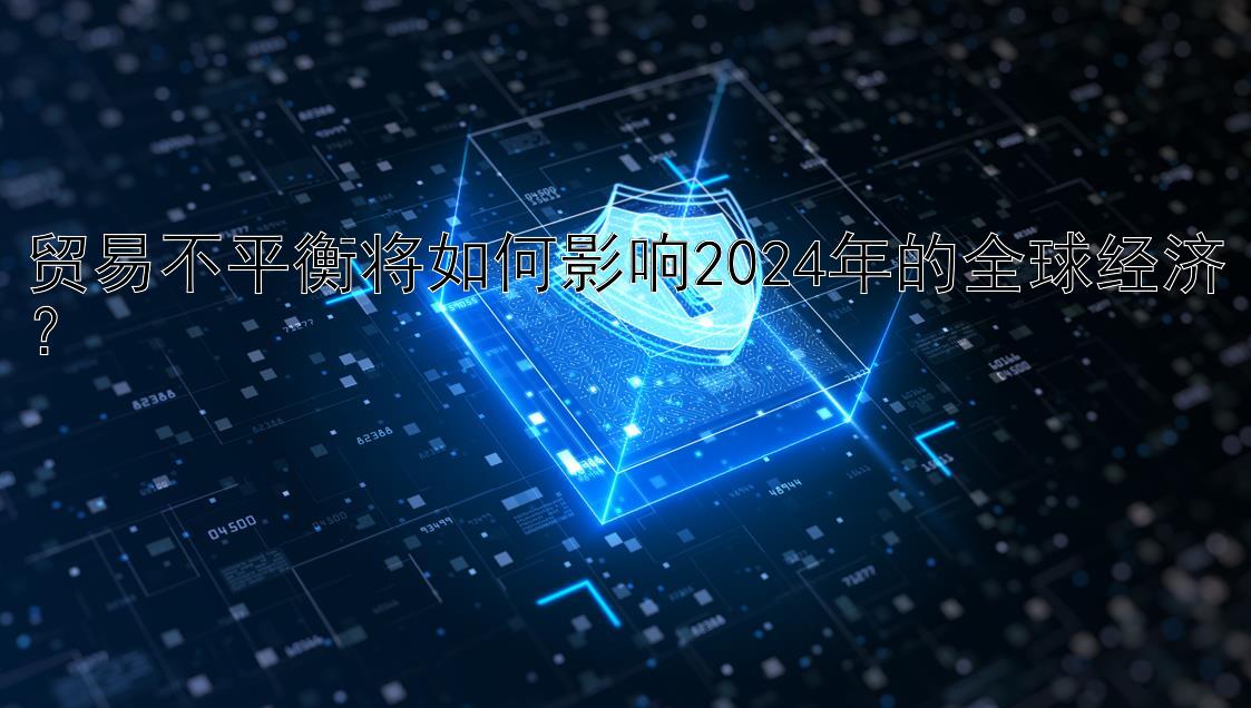 贸易不平衡将如何影响2024年的全球经济？