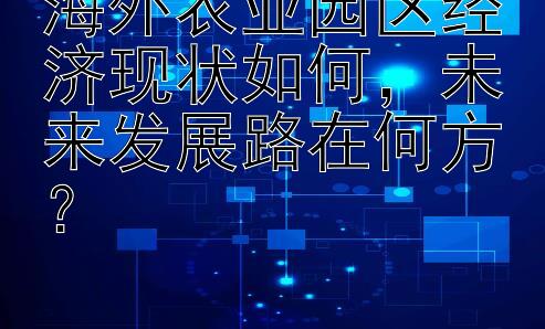 海外农业园区经济现状如何，未来发展路在何方？