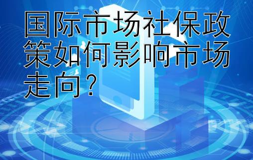 国际市场社保政策如何影响市场走向？