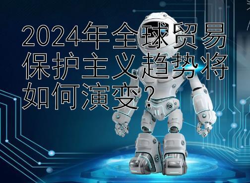 2024年全球贸易保护主义趋势将如何演变？