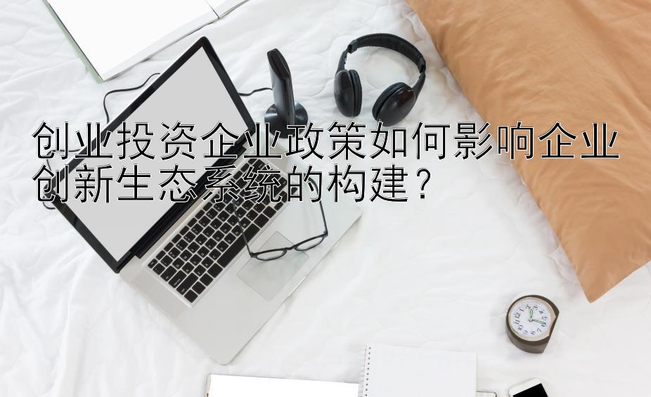 创业投资企业政策如何影响企业创新生态系统的构建？