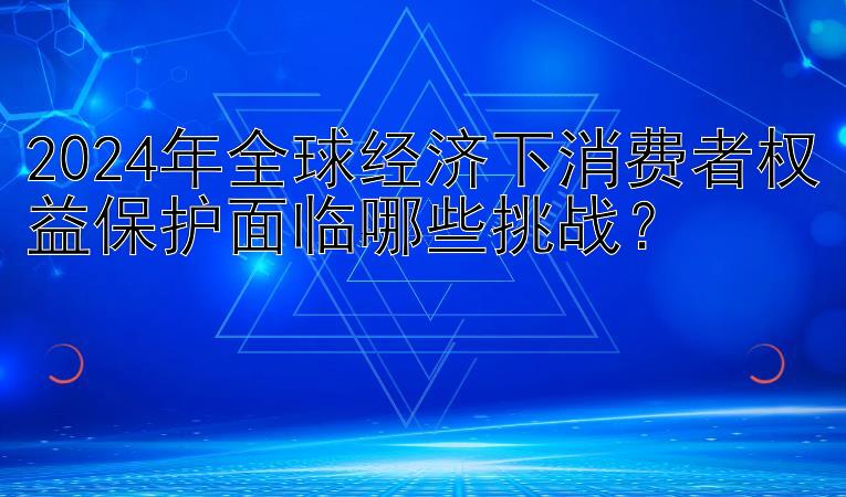 2024年全球经济下消费者权益保护面临哪些挑战？