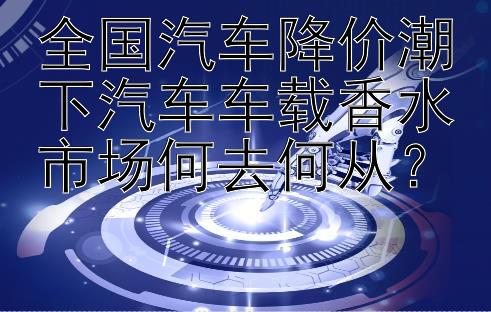 全国汽车降价潮下汽车车载香水市场何去何从？