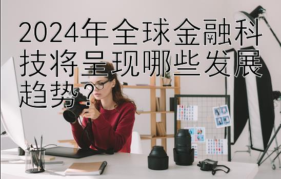 2024年全球金融科技将呈现哪些发展趋势？