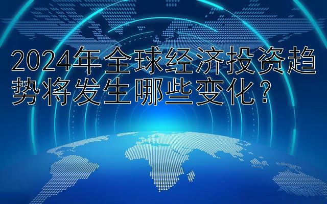 2024年全球经济投资趋势将发生哪些变化？