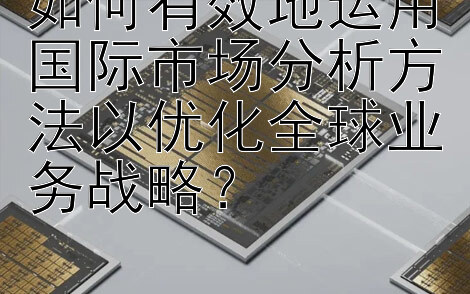 如何有效地运用国际市场分析方法以优化全球业务战略？