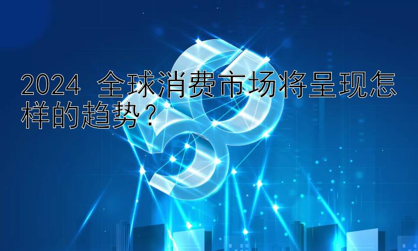 2024 全球消费市场将呈现怎样的趋势？