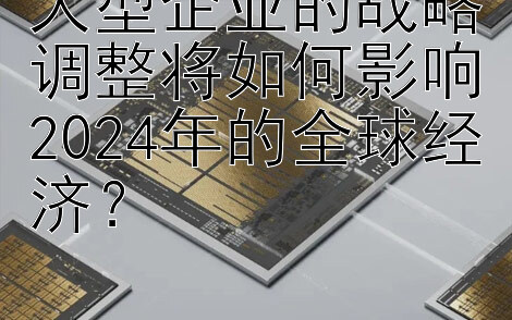 大型企业的战略调整将如何影响2024年的全球经济？