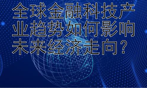 全球金融科技产业趋势如何影响未来经济走向？