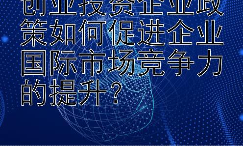 创业投资企业政策如何促进企业国际市场竞争力的提升？