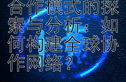 科技行业国际合作模式的探索与分析：如何构建全球协作网络？