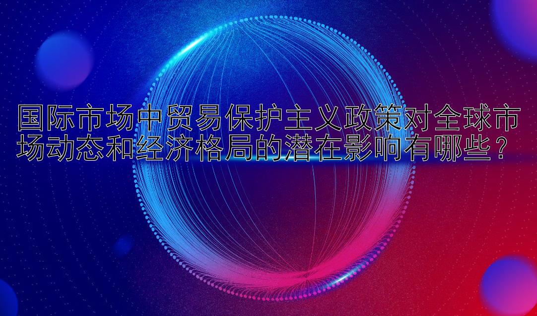 国际市场中贸易保护主义政策对全球市场动态和经济格局的潜在影响有哪些？