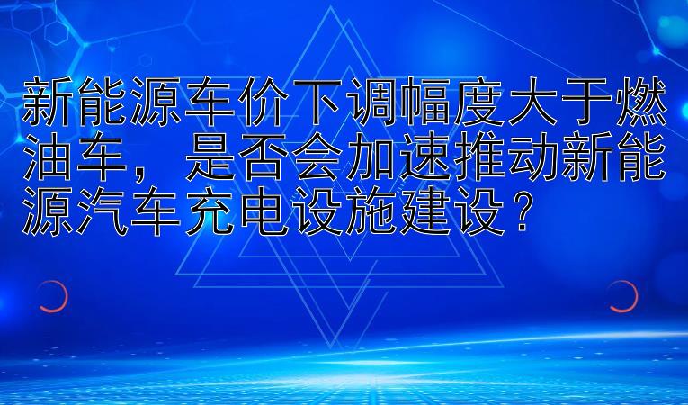 新能源车价下调幅度大于燃油车，是否会加速推动新能源汽车充电设施建设？