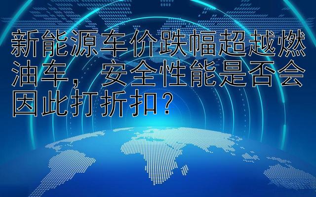 新能源车价跌幅超越燃油车，安全性能是否会因此打折扣？