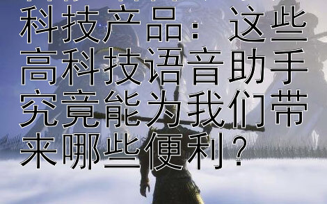 智能语音助手黑科技产品：这些高科技语音助手究竟能为我们带来哪些便利？