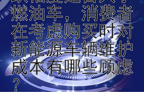 新能源车价格下跌幅度是否大于燃油车，消费者在考虑购买时对新能源车辆维护成本有哪些顾虑？