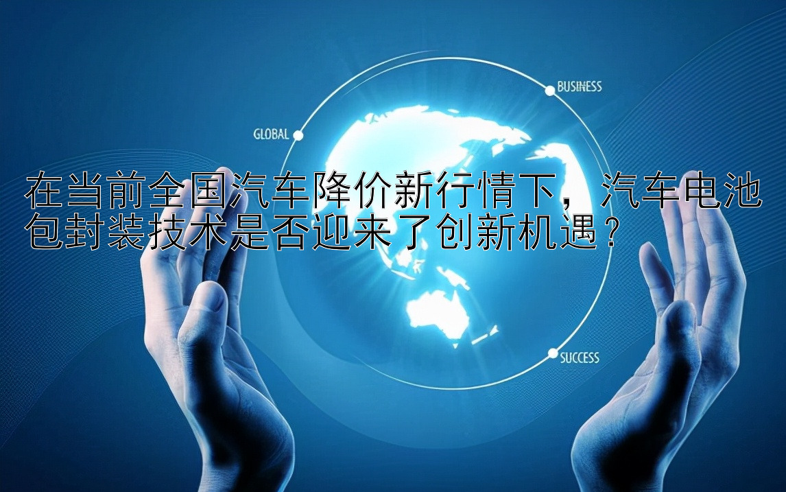 在当前全国汽车降价新行情下，汽车电池包封装技术是否迎来了创新机遇？