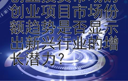 创业投资市场的创业项目市场份额趋势是否显示出新兴行业的增长潜力？