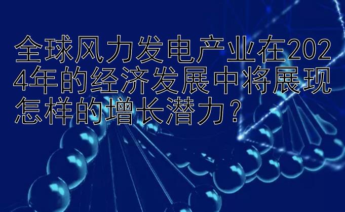 全球风力发电产业在2024年的经济发展中将展现怎样的增长潜力？