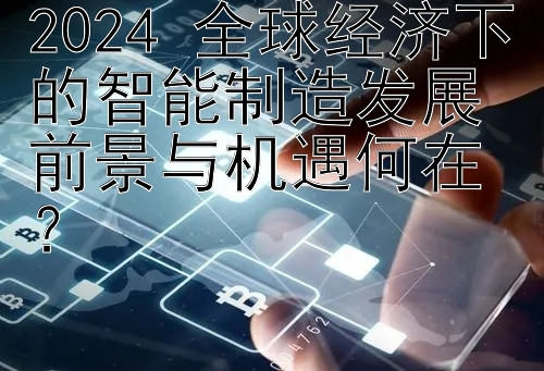 2024 全球经济下的智能制造发展前景与机遇何在？