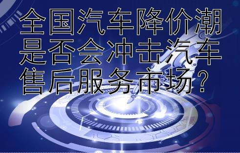 全国汽车降价潮是否会冲击汽车售后服务市场？