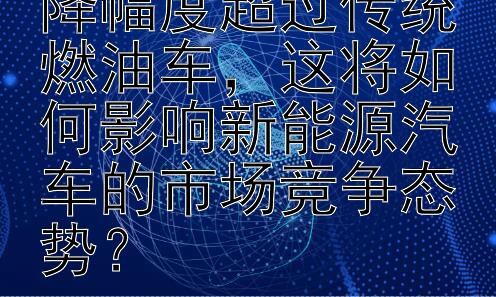 新能源车价格下降幅度超过传统燃油车，这将如何影响新能源汽车的市场竞争态势？