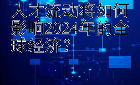 人才流动将如何影响2024年的全球经济？