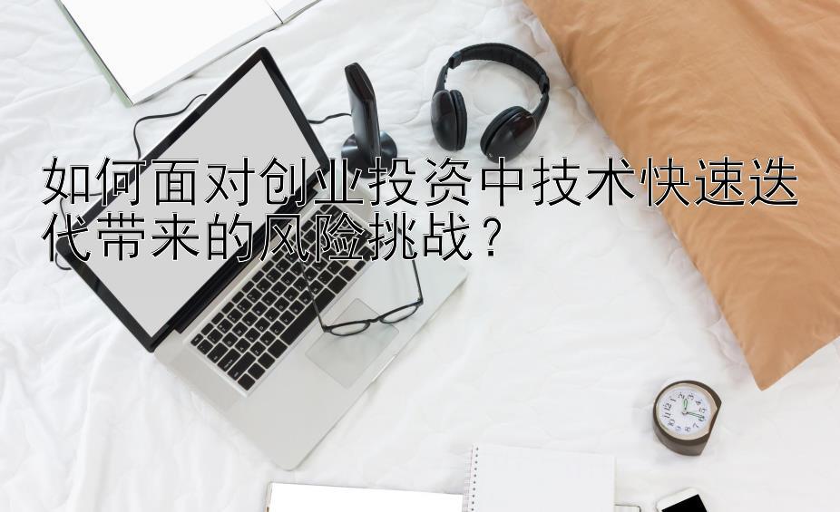 如何面对创业投资中技术快速迭代带来的风险挑战？