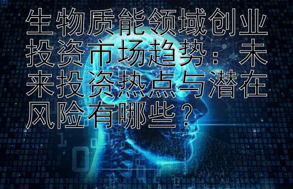 生物质能领域创业投资市场趋势：未来投资热点与潜在风险有哪些？