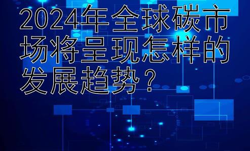 2024年全球碳市场将呈现怎样的发展趋势？