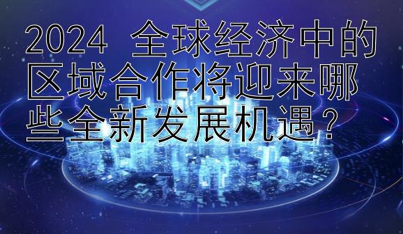 2024 全球经济中的区域合作将迎来哪些全新发展机遇？