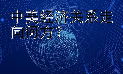 中美经济关系走向何方？