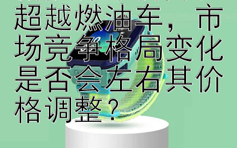 新能源车价降幅超越燃油车，市场竞争格局变化是否会左右其价格调整？