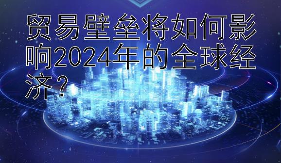 贸易壁垒将如何影响2024年的全球经济？