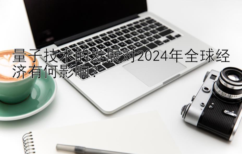 量子技术的发展对2024年全球经济有何影响？