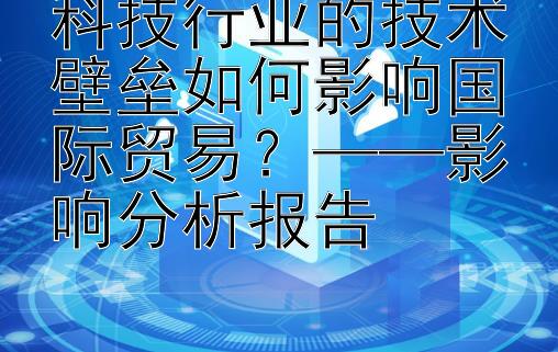 科技行业的技术壁垒如何影响国际贸易？——影响分析报告