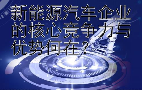 新能源汽车企业的核心竞争力与优势何在？