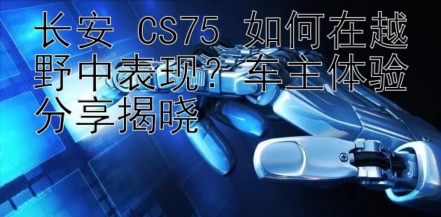 长安 CS75 如何在越野中表现？车主体验分享揭晓