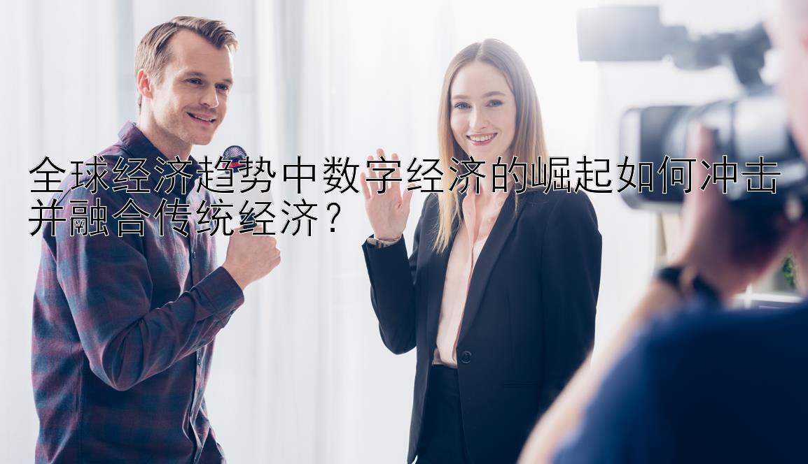 全球经济趋势中数字经济的崛起如何冲击并融合传统经济？