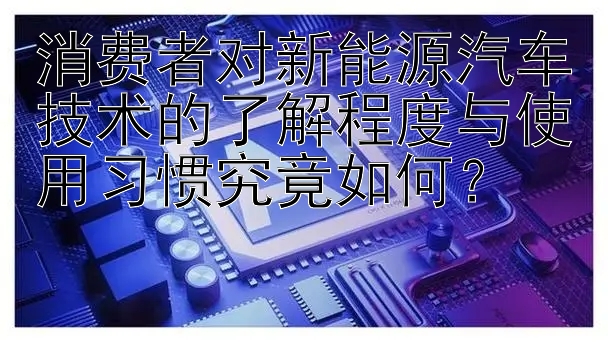 消费者对新能源汽车技术的了解程度与使用习惯究竟如何？