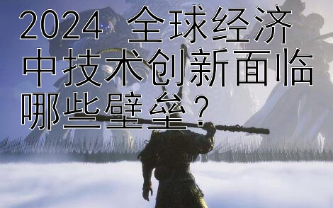 2024 全球经济中技术创新面临哪些壁垒？