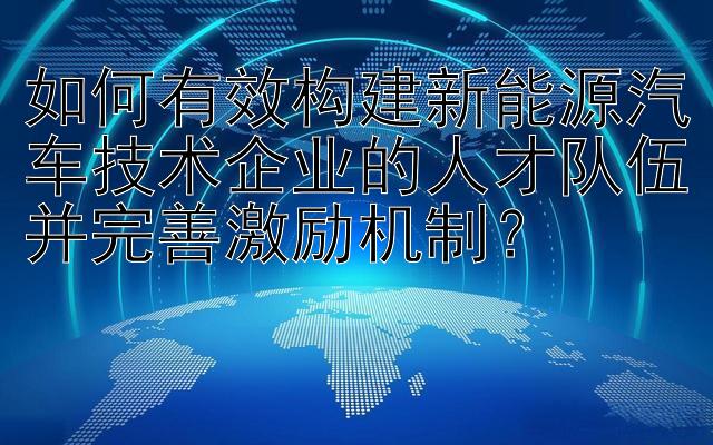 如何有效构建新能源汽车技术企业的人才队伍并完善激励机制？