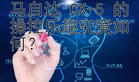 马自达 CX-5 的操控乐趣究竟如何？