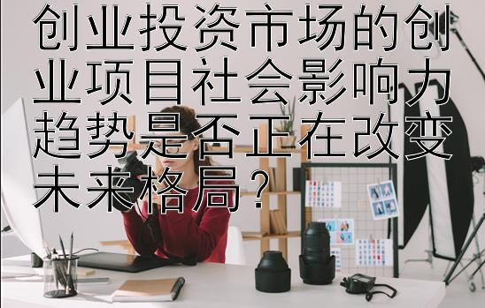 创业投资市场的创业项目社会影响力趋势是否正在改变未来格局？