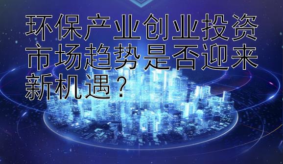 环保产业创业投资市场趋势是否迎来新机遇？